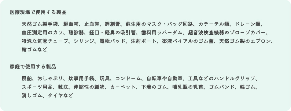 ①医療現場で使用する製品：天然ゴム製手袋、駆血帯、止血帯、粘着テープ、蘇生用のマスク・バッグ回路、カテーテル類、ドレーン類、血圧測定用のカフ、聴診器、経口・経鼻の吸引管、歯科用ラバーダム、超音波検査機器のプローブカバー、特殊な気管チューブ、シリンジ、電極パッド、注射ポート、薬液バイアルのゴム蓋、天然ゴム製のエプロン、輪ゴムなど ②家庭で使用する製品：風船、おしゃぶり、炊事用手袋、玩具、コンドーム、自転車や自動車、工具などのハンドルグリップ、スポーツ用品、靴底、伸縮性の繊物、カーペット、下着のゴム、哺乳瓶の乳首、ゴムバンド、輪ゴム、消しゴム、タイヤなど